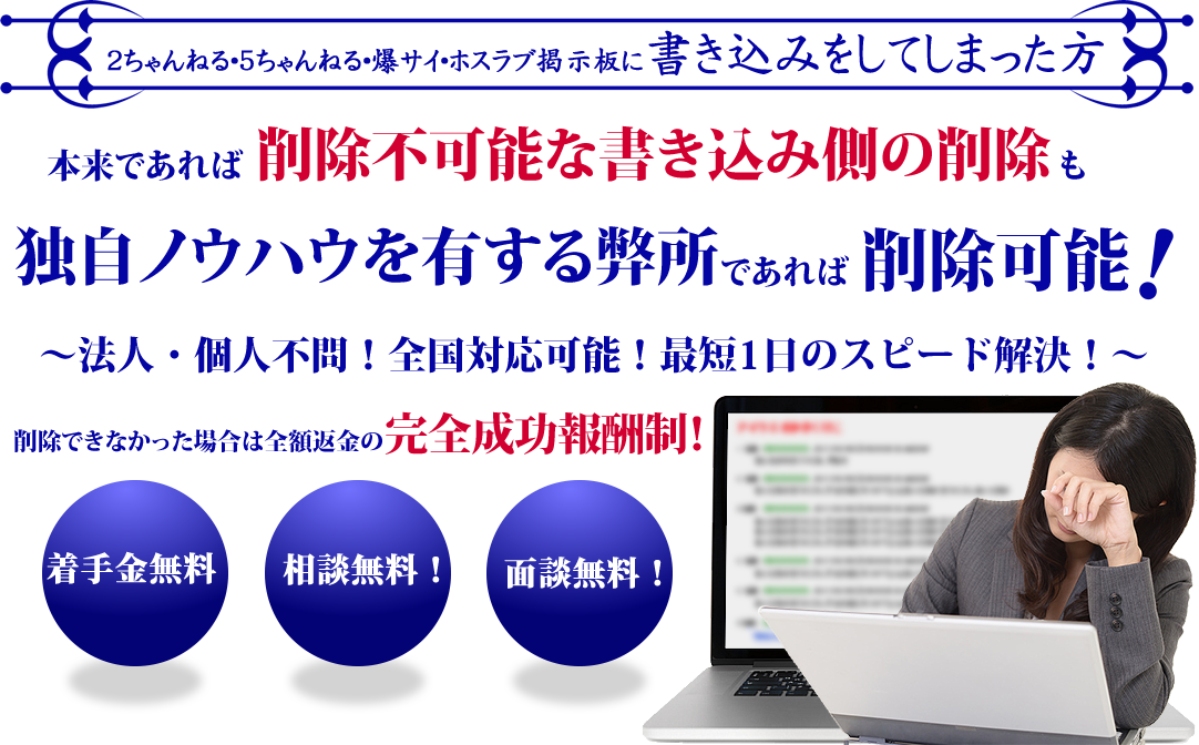 インターネット上の「悪質な書き込み」「誹謗中傷」本来であれば削除不可能な書き込み側の削除も独自ノウハウを有する弊所であれば削除可能です！ 他の事務所や業者に断られた方、あきらめる前に一度無料相談をしてみてください！